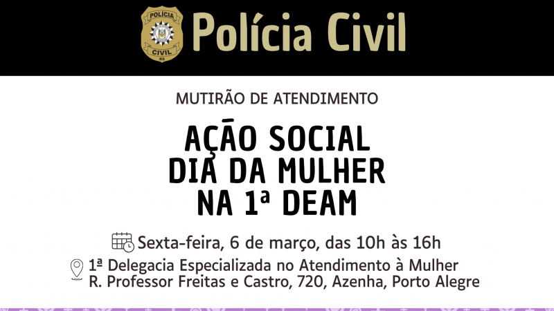 A imagem &eacute; um flyer da Pol&iacute;cia Civil do Rio Grande do Sul anunciando uma a&ccedil;&atilde;o social em homenagem ao Dia Internacional da Mulher. O t&iacute;tulo em destaque &eacute; &ldquo;Mutir&atilde;o de Atendimento &ndash; A&ccedil;&atilde;o Social Dia da Mulher na 1&ordf; DEAM&rdquo;. O evento est&aacute; marcado para sexta-feira, 6 de mar&ccedil;o, das 10h &agrave;s 16h, na 1&ordf; Delegacia Especializada no Atendimento &agrave; Mulher, localizada na Rua Professor Freitas e Castro, n&ordm; 720, bairro Azenha, em Porto Alegre. O fundo &eacute; roxo e traz s&iacute;mbolos do g&ecirc;nero feminino e punhos erguidos, representando empoderamento e direitos das mulheres, enquanto o bras&atilde;o e o logotipo da Pol&iacute;cia Civil aparecem no topo.